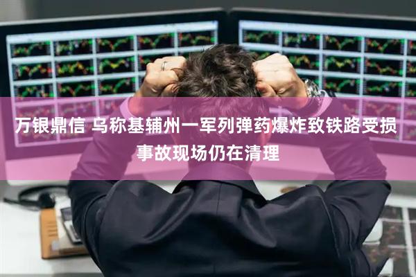 万银鼎信 乌称基辅州一军列弹药爆炸致铁路受损 事故现场仍在清理