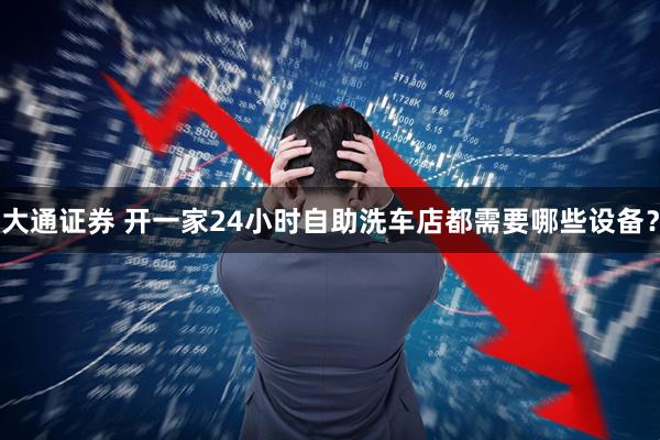 大通证券 开一家24小时自助洗车店都需要哪些设备？