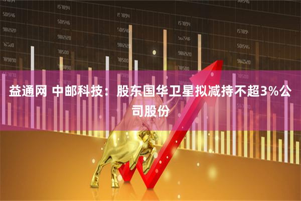 益通网 中邮科技：股东国华卫星拟减持不超3%公司股份