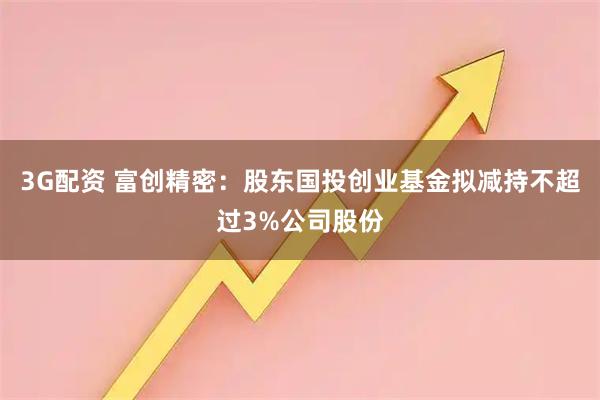 3G配资 富创精密：股东国投创业基金拟减持不超过3%公司股份