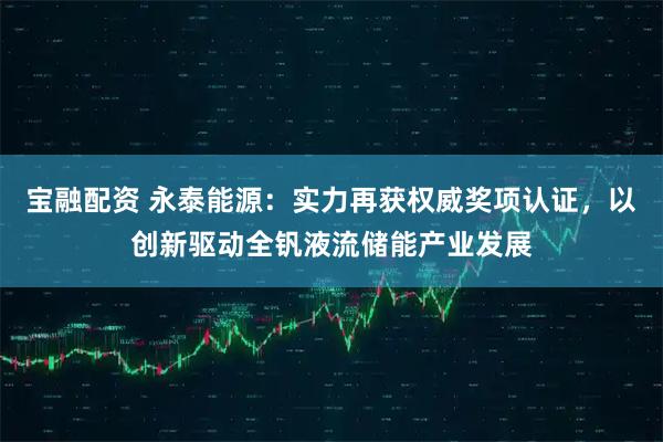 宝融配资 永泰能源：实力再获权威奖项认证，以创新驱动全钒液流储能产业发展