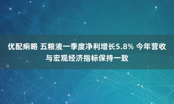 优配痢略 五粮液一季度净利增长5.8% 今年营收与宏观经济指标保持一致