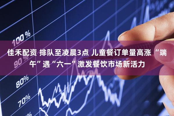 佳禾配资 排队至凌晨3点 儿童餐订单量高涨 “端午”遇“六一”激发餐饮市场新活力