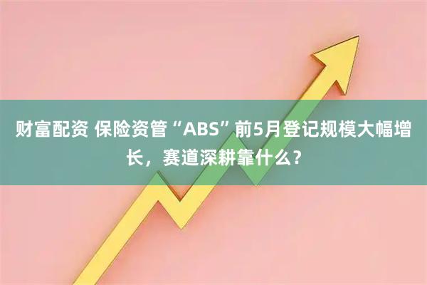 财富配资 保险资管“ABS”前5月登记规模大幅增长，赛道深耕靠什么？