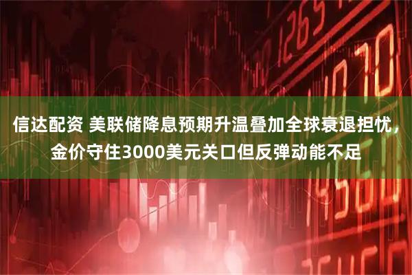 信达配资 美联储降息预期升温叠加全球衰退担忧，金价守住3000美元关口但反弹动能不足