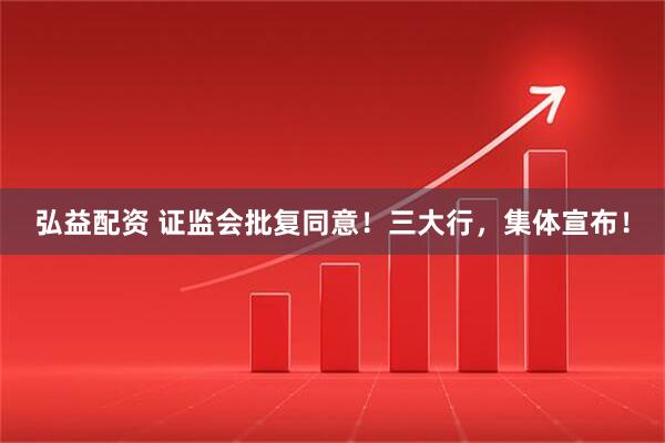 弘益配资 证监会批复同意！三大行，集体宣布！