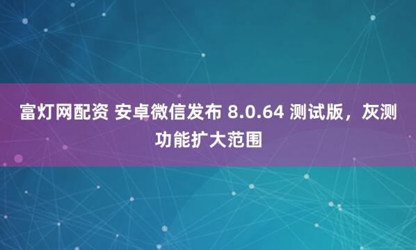 富灯网配资 安卓微信发布 8.0.64 测试版，灰测功能扩大范围