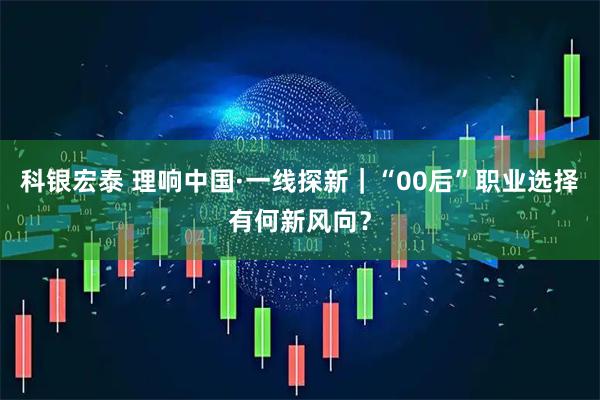 科银宏泰 理响中国·一线探新｜“00后”职业选择有何新风向？