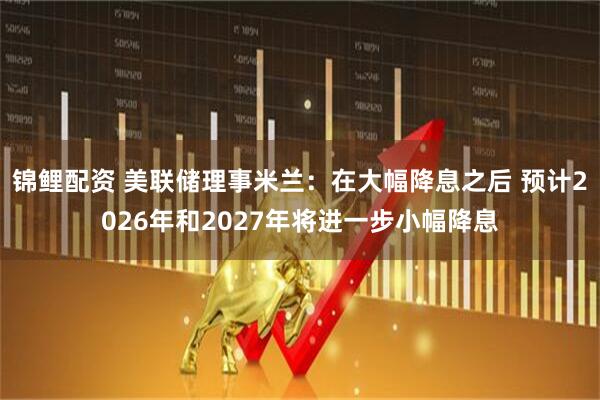 锦鲤配资 美联储理事米兰：在大幅降息之后 预计2026年和2027年将进一步小幅降息