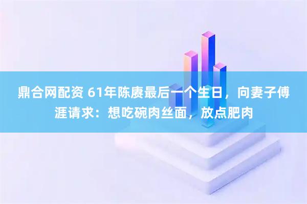 鼎合网配资 61年陈赓最后一个生日，向妻子傅涯请求：想吃碗肉丝面，放点肥肉