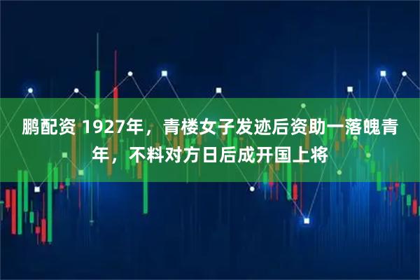 鹏配资 1927年，青楼女子发迹后资助一落魄青年，不料对方日后成开国上将