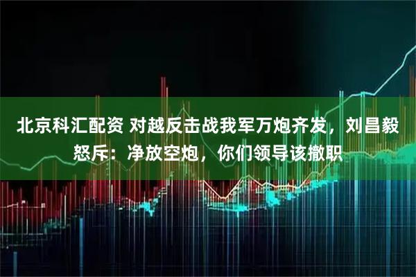 北京科汇配资 对越反击战我军万炮齐发，刘昌毅怒斥：净放空炮，你们领导该撤职