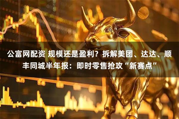 公富网配资 规模还是盈利？拆解美团、达达、顺丰同城半年报：即时零售抢攻“新赛点”