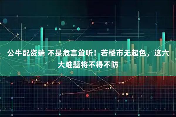 公牛配资端 不是危言耸听！若楼市无起色，这六大难题将不得不防