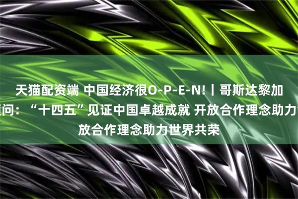 天猫配资端 中国经济很O-P-E-N!丨哥斯达黎加前总统顾问：“十四五”见证中国卓越成就&#32;开放合作理念助力世界共荣