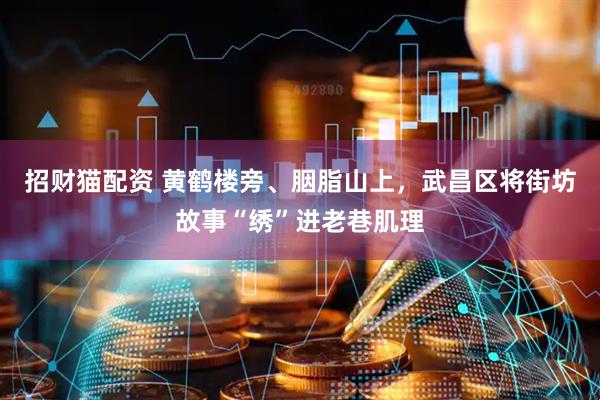 招财猫配资 黄鹤楼旁、胭脂山上，武昌区将街坊故事“绣”进老巷肌理