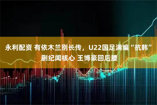 永利配资 有依木兰别长传，U22国足满编“抗韩” 蒯纪闻核心 王博豪回后腰
