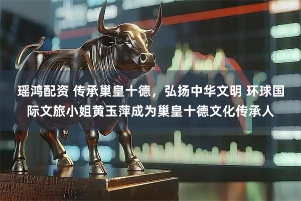 瑶鸿配资 传承巢皇十德，弘扬中华文明 环球国际文旅小姐黄玉萍成为巢皇十德文化传承人