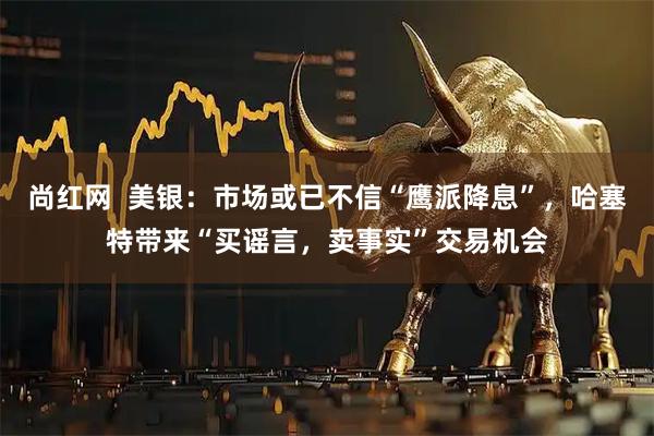 尚红网  美银：市场或已不信“鹰派降息”，哈塞特带来“买谣言，卖事实”交易机会