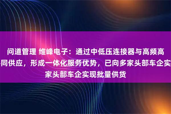问道管理 维峰电子：通过中低压连接器与高频高速产品的协同供应，形成一体化服务优势，已向多家头部车企实现批量供货