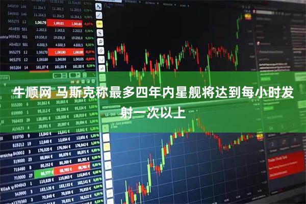 牛顺网 马斯克称最多四年内星舰将达到每小时发射一次以上