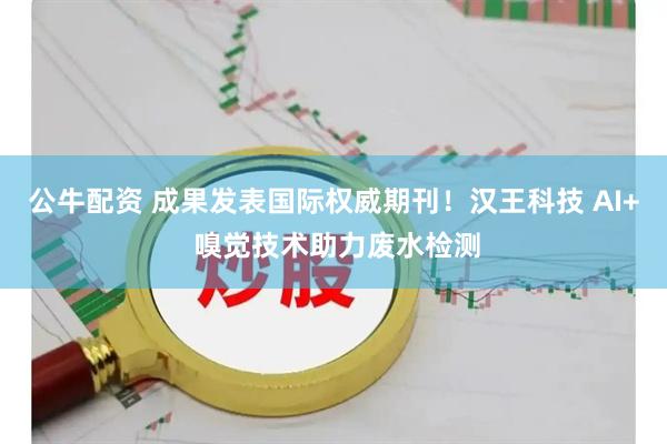 公牛配资 成果发表国际权威期刊！汉王科技 AI+ 嗅觉技术助力废水检测