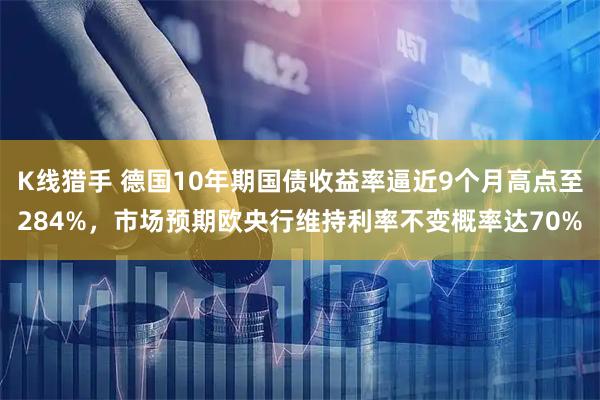 K线猎手 德国10年期国债收益率逼近9个月高点至284%，市场预期欧央行维持利率不变概率达70%