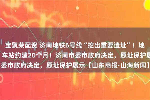宝聚荣配资 济南地铁6号线“挖出重要遗址”！地铁不改道，从底下穿过，车站约建20个月！济南市委市政府决定，原址保护展示【山东商报·山海新闻】