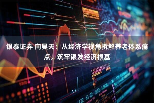 银泰证券 向昊天：从经济学视角拆解养老体系痛点，筑牢银发经济根基