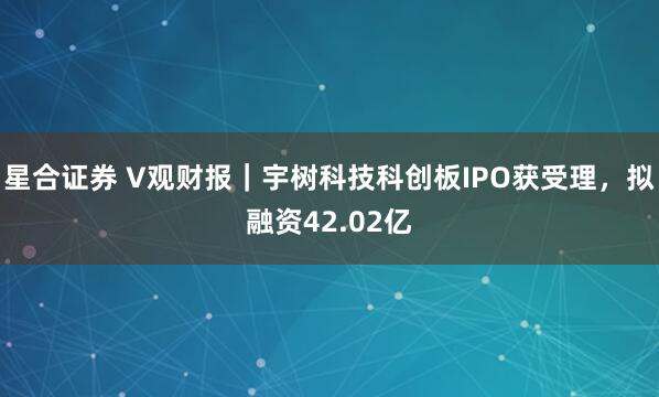 星合证券 V观财报｜宇树科技科创板IPO获受理，拟融资42.02亿