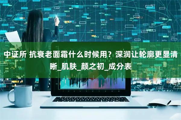 中证所 抗衰老面霜什么时候用？深润让轮廓更显清晰_肌肤_颜之初_成分表
