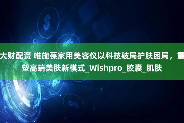 大财配资 唯施葆家用美容仪以科技破局护肤困局，重塑高端美肤新模式_Wishpro_胶囊_肌肤