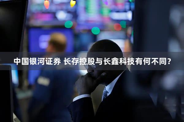 中国银河证券 长存控股与长鑫科技有何不同？